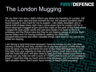The London Mugging
Oh my God i am sorry i didn't inform you about my traveling to London, UK.
It as been a very sad and bad moment for me, the present condition that I
found myself is very hard for me to explain. I am really stranded i am in
some kind of deep mess right now,I came down here to London,UK for a
short resort got mugged at gun point last night at the park of the hotel where
i lodged.All cash,credit cards and cell were stolen,I've been to the U.S
embassy and the Police here but they're not helping issues at all,Our flight
leaves today and I'm having problems settling the hotel bills,
passport,documents and other valuable things were kept on my way to the
Hotel am staying,
I am facing a hard time here because I have no money on me. I am now
owning a hotel bill and they wanted me to pay the bill soon or else they will
have to seize my bag and hand me over to the Hotel Management.,I need
this help from you urgently to help me back home,I need you to help me
with the hotel bill and i will also need to feed and help myself back home so
please can you help me with a sum of 1720Pounds to sort out my problems
here? I need this help so much and on time because i am in a terrible and
tight situation here,I don't even have money to feed myself anymore
 