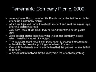 Terremark: Company Picnic, 2009
• An employee, Bob, posted on his Facebook profile that he would be
attending a company picnic.
• Attackers hijacked Bob’s Facebook account and sent out a message
after the picnic that read:
• Hey Alice, look at the pics I took of us last weekend at the picnic.
Bob”
• Alice clicked on the accompanying link on her company laptop
which installed a keystroke logger.
• The attackers used Alice’s company logon to access the company
network for two weeks, gaining control over 2 servers.
• One of Bob’s friends mentioned to him that the photos he sent failed
to render.
• A closer look at network traffic uncovered the attacker’s probing.
 