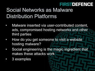 Social Networks as Malware
Distribution Platforms
• Malware inserted via user-contributed content,
ads, compromised hosting networks and other
third parties
• How do you get someone to visit a website
hosting malware?
• Social engineering is the magic ingredient that
makes these attacks work
• 3 examples
 
