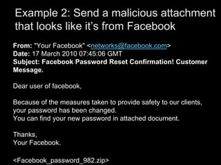 From: "Your Facebook" <networks@facebook.com>
Date: 17 March 2010 07:45:06 GMT
Subject: Facebook Password Reset Confirmation! Customer
Message.
Dear user of facebook,
Because of the measures taken to provide safety to our clients,
your password has been changed.
You can find your new password in attached document.
Thanks,
Your Facebook.
<Facebook_password_982.zip>
Example 2: Send a malicious attachment
that looks like it’s from Facebook
 