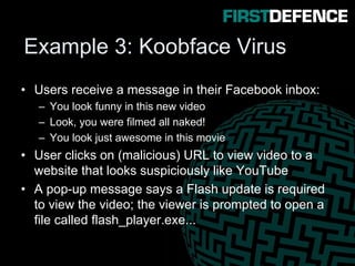 Example 3: Koobface Virus
• Users receive a message in their Facebook inbox:
– You look funny in this new video
– Look, you were filmed all naked!
– You look just awesome in this movie
• User clicks on (malicious) URL to view video to a
website that looks suspiciously like YouTube
• A pop-up message says a Flash update is required
to view the video; the viewer is prompted to open a
file called flash_player.exe...
 