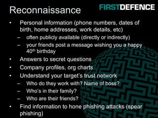 Reconnaissance
• Personal information (phone numbers, dates of
birth, home addresses, work details, etc)
– often publicly available (directly or indirectly)
– your friends post a message wishing you a happy
40th birthday
• Answers to secret questions
• Company profiles, org charts
• Understand your target’s trust network
– Who do they work with? Name of boss?
– Who’s in their family?
– Who are their friends?
• Find information to hone phishing attacks (spear
phishing)
 