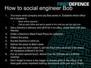 How to social engineer Bob
1. You know what company and city Bob works in. Establish which office
he is located in.
• More online research
• Call up each office and ask to speak to him until you get the right one
2. Get a Domino’s delivery shirt ($10 for 4 on eBay, share them with your
friends)
3. Order a Domino’s Meat Feast Pizza for collection.
4. Collect the pizza.
5. Put the Domino’s t-shirt on.
6. Deliver the pizza to Bob’s desk.
7. If Bob says he didn’t order it, tell him Paul (who we know is his friend
on myspace) ordered it for him.
8. For an extra special touch, deliver it on his birthday as a birthday
surprise.
9. Don’t forget to leave a key logger or access point in the office, or at
least grab some important looking documents while you are in there!
 