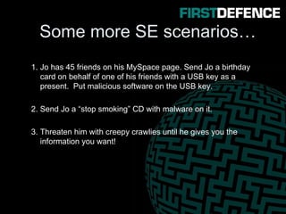 Some more SE scenarios…
1. Jo has 45 friends on his MySpace page. Send Jo a birthday
card on behalf of one of his friends with a USB key as a
present. Put malicious software on the USB key.
2. Send Jo a “stop smoking” CD with malware on it.
3. Threaten him with creepy crawlies until he gives you the
information you want!
 