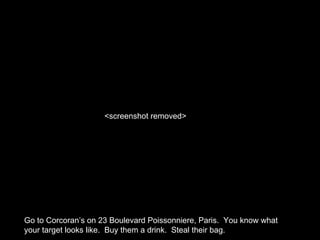 Go to Corcoran’s on 23 Boulevard Poissonniere, Paris. You know what
your target looks like. Buy them a drink. Steal their bag.
<screenshot removed>
 