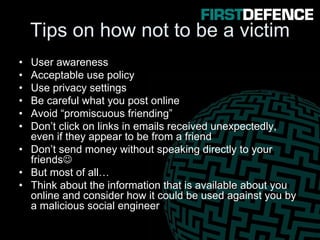 Tips on how not to be a victim
• User awareness
• Acceptable use policy
• Use privacy settings
• Be careful what you post online
• Avoid “promiscuous friending”
• Don’t click on links in emails received unexpectedly,
even if they appear to be from a friend
• Don’t send money without speaking directly to your
friends☺
• But most of all…
• Think about the information that is available about you
online and consider how it could be used against you by
a malicious social engineer
 