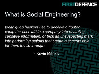 What is Social Engineering?
techniques hackers use to deceive a trusted
computer user within a company into revealing
sensitive information, or trick an unsuspecting mark
into performing actions that create a security hole
for them to slip through
- Kevin Mitnick
 