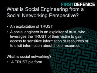 What is Social Engineering from a
Social Networking Perspective?
• An exploitation of TRUST
• A social engineer is an exploiter of trust, who
leverages the TRUST of their victim to gain
access to sensitive information or resources or
to elicit information about those resources
What is social networking?
• A TRUST platform
 