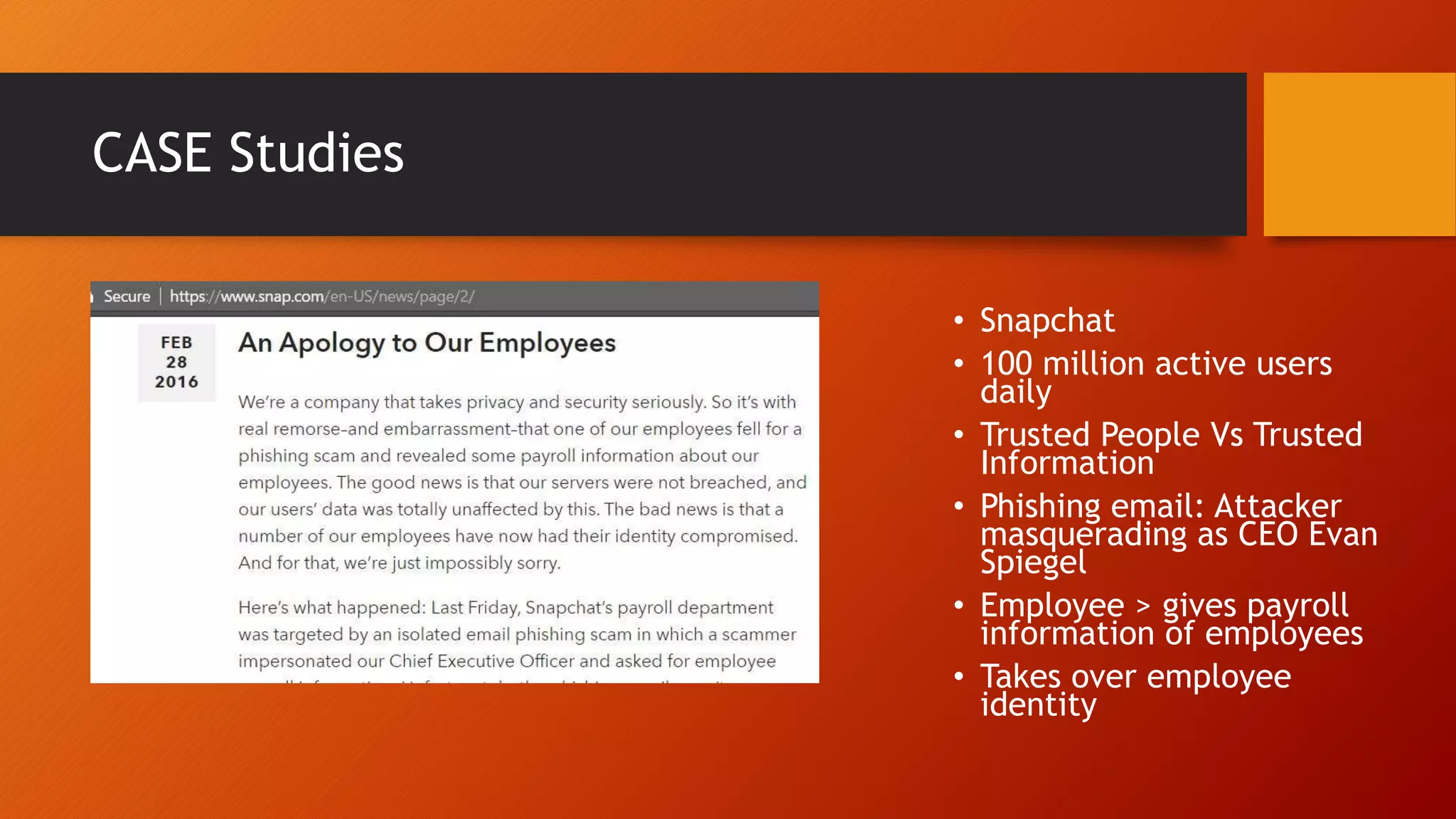 CASE Studies
• Snapchat
• 100 million active users
daily
• Trusted People Vs Trusted
Information
• Phishing email: Attacker
masquerading as CEO Evan
Spiegel
• Employee > gives payroll
information of employees
• Takes over employee
identity
 