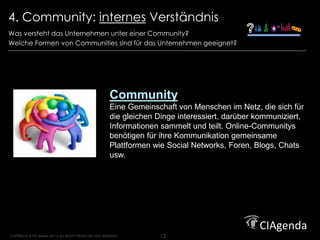 4. Community: internes Verständnis                                                                       Strategy. Execution. Results.




Was versteht das Unternehmen unter einer Community?
Welche Formen von Communities sind für das Unternehmen geeignet?




                                                           Community
                                                           Eine Gemeinschaft von Menschen im Netz, die sich für
                                                           die gleichen Dinge interessiert, darüber kommuniziert,
                                                           Informationen sammelt und teilt. Online-Communitys
                                                           benötigen für ihre Kommunikation gemeinsame
                                                           Plattformen wie Social Networks, Foren, Blogs, Chats
                                                           usw.




COPYRIGHT © Phil Winters 20112 ALL RIGHTS PROTECTED AND RESERVED.        12
 