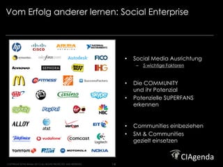 Vom Erfolg anderer lernen: Social Enterprise                                                           Strategy. Execution. Results.




                                                                         •   Social Media Ausrichtung
                                                                             –   5 wichtige Faktoren



                                                                         •   Die COMMUNITY
                                                                             und ihr Potenzial
                                                                         •   Potenzielle SUPERFANS
                                                                             erkennen


                                                                         •   Communities einbeziehen
                                                                         •   SM & Communities
                                                                             gezielt einsetzen



COPYRIGHT © Phil Winters 20112 ALL RIGHTS PROTECTED AND RESERVED.   14
 