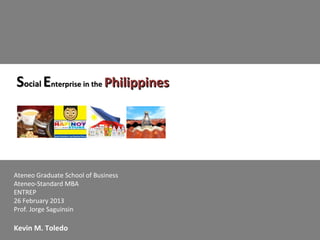 Social Enterprise in the Philippines




Ateneo Graduate School of Business
Ateneo-Standard MBA
ENTREP
26 February 2013
Prof. Jorge Saguinsin

Kevin M. Toledo
 