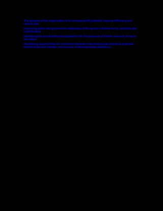The purpose of the organisation is to increase profit potential, improve efficiency and
reduce cost
Improving public and government awareness of the sector’s diverse forms, activities and
contributions
Identifying the social enterprise population for the purposes of further research of use to
the sector
Facilitating opportunities for connection between individual social enterprise potential
beneficiaries and markets, and sources of developmental assistance
 