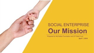 SOCIAL ENTERPRISE
Our Mission
Prepared for McClellan Foundation and CF Debt Fund
April 7, 2016
 