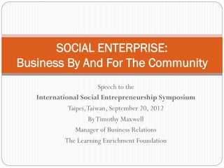 SOCIAL ENTERPRISE:
Business By And For The Community
                         Speech to the
   International Social Entrepreneurship Symposium
             Taipei, Taiwan, September 20, 2012
                     By Timothy Maxwell
                Manager of Business Relations
            The Learning Enrichment Foundation
 