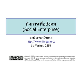 ่ ั
  กิจการเพือสงคม
(Social Enterprise)
         สฤณี อาชวานันทกุล
      http://www.fringer.org/
          11 กันยายน 2554


งานนี้เผยแพร่ภายใต้สญญาอนุญาต Creative Commons แบบ Attribution Non-commercial Share Alike (by-nc-sa)
                      ั
โดยผูสร้างอนุญาตให้ทาซา แจกจ่าย แสดง และสร้างงานดัดแปลงจากส่วนใดส่วนหนึ่งของงานนี้ได้โดยเสรี แต่เฉพาะใน
     ้                  ้
 กรณีทให้เครดิตผูสร้าง ไม่นาไปใช้ในทางการค้า และเผยแพร่งานดัดแปลงภายใต้สญญาอนุญาตแบบเดียวกันนี้เท่านัน
       ่ี        ้                                                      ั                             ้
 