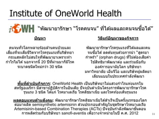 Institute of OneWorld Health
                                                          ้ื
                  “พัฒนายารักษา “โรคคนจน” ทีได ้ผลและคนจนซอได ้”
                                            ่
                ปัญหา                             วิธแก้ปญหาของกิจการ
                                                     ี   ั

  คนจนทั่วโลกหลายร ้อยล ้านคนป่ วยและ       พัฒนายารักษาโรครุนแรงทีได ้ผลและคน
                                                                     ่
  ี่        ี ี ิ
เสยงทีจะเสยชวตจากโรครุนแรงทีบริษัทยา
      ่                           ่              ื้
                                            จนซอได ้ ลดต ้นทุนด ้วยการนา “สูตรยา
 กระแสหลักไม่สนใจทีพัฒนายาเพราะทา
                       ่                                               ่       ี
                                           กาพร ้า” (orphan drugs) ทีไม่ต ้องเสยค่า
กาไรไม่ได ้ นอกจากนี้ 20 ปี ทผานมาก็มโรค
                             ี่ ่    ี              ้ ิ
                                              ใชสทธิมาพัฒนาต่อ และร่วมมือกับ
        ระบาดชนิดใหม่กว่า 30 ชนิด                องค์การอนามัยโลก บริษัทยา
                                           มหาวิทยาลัย เอ็นจีโอ และบริษัทผู ้ผลิตยา
                                               เลียนแบบในประเทศกาลังพัฒนา
       ้ ่
     พืนทีดาเนินกิจการ: OneWorld Health เป็ นบริษัทยาไม่แสวงกาไรแห่งแรกใน
    สหรัฐอเมริกา มีสาขาปฏิบัตการในอินเดีย ปั จจุบนดาเนินโครงการพัฒนายารักษาโรค
                               ิ                 ั
         รุนแรง 3 ชนิด ได ้แก่ โรคมาเลเรีย โรคลิชมาเนีย และโรคท ้องเดินรุนแรง
                      ั
    ผลตอบแทนด้านสงคม: พัฒนายารักษาโรคลิชมาเนียได ้สาเร็จเป็ นครังแรกของโลก
                                                                   ้
                                         ่
    ต่อมาผลิต semisynthetic artemisinin สวนประกอบสาคัญในชุดรักษาโรคมาเลเรีย
    Artemisinin-based Combination Therapies (ACTs) ปั จจุบนกาลังพัฒนาขันตอน
                                                            ั            ้
        การผลิตร่วมกับบริษัทยา sanofi-aventis เพือวางจาหน่ายในปี ค.ศ. 2012
                                                 ่                                    11
 