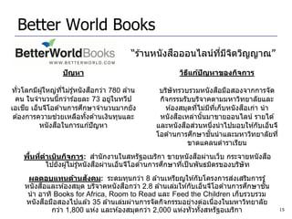 Better World Books
                                                       ื
                                            “ร ้านหนังสอออนไลน์ทมจตวิญญาณ”
                                                                ี่ ี ิ
                   ปัญหา                                วิธแก้ปญหาของกิจการ
                                                           ี   ั

                                 ื
ทั่วโลกมีผู ้ใหญ่ทไม่รู ้หนั งสอกว่า 780 ล ้าน
                       ี่                                                ื
                                                  บริษัทรวบรวมหนั งสอมือสองจากการจัด
  คน ในจานวนนีกว่าร ้อยละ 73 อยูในทวีป
                     ้                ่           กิจกรรมรับบริจาคตามมหาวิทยาลัยและ
      ี                      ึ
เอเชย เอ็นจีโอด ้านการศกษาจานวนมากยัง                                         ื
                                                    ห ้องสมุดทีไม่มทเก็บหนั งสอเก่า นา
                                                               ่   ี ี่
                 ่
 ต ้องการความชวยเหลือทังด ้านเงินทุนและ
                               ้                         ื
                                                  หนั งสอเหล่านั นมาขายออนไลน์ รายได ้
                                                                 ้
                   ื
          หนั งสอในการแก ้ปั ญหา                           ื ่
                                                 และหนั งสอสวนหนึงนาไปมอบให ้กับเอ็นจี
                                                                       ่
                                                             ึ      ั้
                                                 โอด ้านการศกษาชนนาและมหาวิทยาลัยที่
                                                            ขาดแคลนตาราเรียน
      ้ ่                                                        ื
    พืนทีดาเนินกิจการ: สานั กงานในสหรัฐอเมริกา ขายหนั งสอผ่านเว็บ กระจายหนั งสอ   ื
                                ื                     ึ
          ไปยังผู ้ไม่รู ้หนั งสอผ่านเอ็นจีโอด ้านการศกษาทีเป็ นพันธมิตรของบริษัท
                                                           ่
                           ั                                                ่
      ผลตอบแทนด้านสงคม: ระดมทุนกว่า 8 ล ้านเหรียญให ้กับโครงการสงเสริมการรู ้
           ื                           ื                                        ึ   ั้
     หนั งสอและห ้องสมุด บริจาคหนั งสอกว่า 2.8 ล ้านเล่มให ้กับเอ็นจีโอด ้านการศกษาชน
      นา อาทิ Books for Africa, Room to Read และ Feed the Children เก็บรวบรวม
             ื
     หนั งสอมือสองไปแล ้ว 35 ล ้านเล่มผ่านการจัดกิจกรรมอย่างต่อเนืองในมหาวิทยาลัย
                                                                      ่
               กว่า 1,800 แห่ง และห ้องสมุดกว่า 2,000 แห่งทั่วทังสหรัฐอเมริกา
                                                                 ้                       15
 