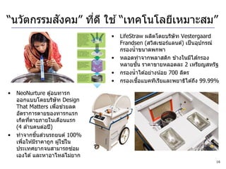 “นวัตกรรมสงคม” ทีด ี ใช ้ “เทคโนโลยีเหมาะสม”
          ั      ่
                                   •   LifeStraw ผลิตโดยบริษัท Vestergaard
                                       Frandsen (สวิสเซอร์แลนด์) เป็ นอุปกรณ์
                                       กรองน้ าขนาดพกพา
                                   •   หลอดทาจากพลาสติก ข ้างในมีไสกรอง ้
                                               ั้
                                       หลายชน ราคาขายหลอดละ 2 เหรียญสหรัฐ
                                   •   กรองน้ าได ้อย่างน ้อย 700 ลิตร
                                   •              ื้
                                       กรองเชอแบคทีเรียและพยาธิได ้ถึง 99.99%

•   NeoNurture ตู ้อบทารก
    ออกแบบโดยบริษัท Design
                      ่ ่
    That Matters เพือชวยลด
    อัตราการตายของทารกแรก
    เกิดทีตายภายในเดือนแรก
           ่
    (4 ล ้านคนต่อปี )
•             ิ้ ่
    ทาจากชนสวนรถยนต์ 100%
                            ้
    เพือให ้มีราคาถูก ผู ้ใชใน
       ่
    ประเทศยากจนสามารถซอม       ่
    เองได ้ และหาอาไหล่ไม่ยาก
                                                                           16
 
