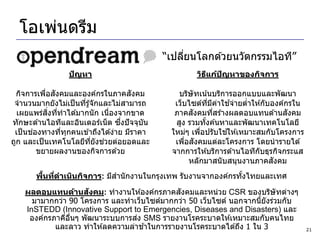 โอเพ่นดรีม
                                            “เปลียนโลกด ้วยนวัตกรรมไอที”
                                                 ่
                 ปัญหา                              วิธแก้ปญหาของกิจการ
                                                       ี   ั

           ่ ั
  กิจการเพือสงคมและองค์กรในภาคสงคม    ั        บริษัทเน ้นบริการออกแบบและพัฒนา
 จานวนมากยังไม่เป็ นทีรู ้จักและไม่สามารถ
                      ่                                            ้
                                              เว็บไซต์ทมคาใชจ่ายตาให ้กับองค์กรใน
                                                          ี่ ี ่     ่
            ิ่ ่
  เผยแพร่สงทีทาได ้มากนั ก เนืองจากขาด
                                ่                   ั
                                              ภาคสงคมทีสร ้างผลตอบแทนด ้านสงคม
                                                              ่                 ั
                                   ึ่
ทักษะด ้านไอทีและอินเตอร์เน็ ต ซงปั จจุบน
                                        ั     สูง รวมทังค ้นหาและพัฒนาเทคโนโลยี
                                                        ้
       ่
 เป็ นชองทางทีทกคนเข ้าถึงได ้ง่าย มีราคา
                 ่ ุ                                             ้
                                             ใหม่ๆ เพือปรับใชให ้เหมาะสมกับโครงการ
                                                      ่
                              ่
ถูก และเป็ นเทคโนโลยีทยังชวยต่อยอดและ
                          ี่                      ่ ั
                                              เพือสงคมแต่ละโครงการ โดยนารายได ้
         ขยายผลงานของกิจการด ้วย             จากการให ้บริการด ้านไอทีกับธุรกิจกระแส
                                                   หลักมาสนั บสนุนงานภาคสงคมั
         ้ ่
       พืนทีดาเนินกิจการ: มีสานั กงานในกรุงเทพ รับงานจากองค์กรทังไทยและเทศ
                                                                ้
                     ั                       ั
    ผลตอบแทนด้านสงคม: ทางานให ้องค์กรภาคสงคมและหน่วย CSR ของบริษัทต่างๆ
      มามากกว่า 90 โครงการ และทาเว็บไซต์มากกว่า 50 เว็บไซต์ นอกจากนียังร่วมกับ
                                                                    ้
    InSTEDD (Innovative Support to Emergencies, Diseases and Disasters) และ
                                  ่
     องค์กรภาคีอนๆ พัฒนาระบบการสง SMS รายงานโรคระบาดให ้เหมาะสมกับคนไทย
                ่ื
                                    ้
            และลาว ทาให ้ลดความล่าชาในการรายงานโรคระบาดได ้ถึง 1 ใน 3                  21
 