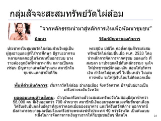 ่ ั
  กลุมสจจะสะสมทรัพย์วดไผ่ล ้อม
                     ั
                                       ่
                     “จากหลักธรรมนามาสูหลักการเงินเพือพัฒนาชุมชน”
                                                     ่
                 ปัญหา                                วิธแก้ปญหาของกิจการ
                                                         ี   ั

                                    ่
 ประชากรในชุมชนวัดไผ่ล ้อมสวนใหญ่เป็ น         พระสุบน ปณีโต ก่อตังกลุมสจจะสะสม
                                                        ิ                  ้    ่ ั
                            ึ
ผู ้สูงอายุและผู ้ทีไร ้การศกษา มีฐานะยากจน
                      ่                       ทรัพย์วัดไผ่ล ้อมขึนเมือ พ.ศ. 2533 โดย
                                                                   ้     ่
 หลายคนตกอยูในวังวนหนีนอกระบบ บาง
                    ่           ้             นาหลักการจัดการจากครูชบ ยอดแก ้ว ที่
 รายต ้องถูกยึดทีทามาหากิน กลายเป็ นคน
                        ่                                              ้
                                              สงขลา มาประยุกต์ใชกับหลักธรรมะ จูงใจ
เร่รอน ปั ญหายาเสพติดก็รนแรง สมาชกใน
      ่                       ุ         ิ      ให ้ประชาชนรู ้จักออมเงิน สอนให ้บริหาร
             ชุมชนแตกสามัคคีกน    ั           เงิน ถ ้าใครไม่สบบุหรี่ ไม่ดมเหล ้า ไม่เล่น
                                                               ู             ื่
                                               การพนั น จะให ้กู ้เงินโดยไม่คดดอกเบีย
                                                                                  ิ   ้
       ้ ่
     พืนทีดาเนินกิจการ: เริมจากวัดไผ่ล ้อม อาเภอเมือง จังหวัดตราด ปั จจุบนขยายเป็ น
                           ่                                             ั
                                 เครือข่ายระดับจังหวัด
                           ั                    ั
    ผลตอบแทนด้านสงคม: ปั จจุบันเครือข่ายสจจะสะสมทรัพย์วัดไผ่ล ้อมมีสมาชกกว่า ิ
                                                  ิ
    58,000 คน มีเงินออมกว่า 700 ล ้านบาท สมาชกมีเงินออมของตนเองเพิมขึนทุกเดือน
                                                                         ่ ้
     ได ้รับเงินปั นผลในอัตราทีสงกว่าดอกเบียของธนาคาร และได ้รับสวัสดิการ นอกจากนี้
                                ่ ู         ้
                             ื่
    ยังสามารถขยายผลเชอมโยงเครือข่ายพระสงฆ์ท่ัวประเทศ 40 กว่าจังหวัด เป็ นต ้นแบบ
                     หนึงในการจัดการการเงินฐานรากให ้กับชุมชนอืนๆ ทีสนใจ
                        ่                                      ่    ่                       22
 