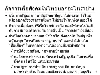 ่ ั
กิจการเพือสงคมในไทยบอกอะไรเราบ ้าง
• นโยบายรัฐและการกุศลมักแก ้ปั ญหาไม่ตรงจุด รั่วไหล
                            ่        ่
  หรือตอกตรึงวงจรการพึงพา ไม่ชวยให ้คนพึงตนเองได ้
                                              ่
             ่ ั                                ้
• กิจการเพือสงคมทีรเริมโดยนั กธุรกิจ และใชเทคโนโลยี
                      ่ ิ ่
  กับการสร ้างเครือข่ายกับฝ่ ายอืนเป็ น “คานงัด” ยังมีน ้อย
                                   ่
                              ้        ิ
• จาเป็ นต ้องออกแบบและใชกลไกเชงสถาบันใหม่ๆ เพือ          ่
  สนับสนุน “การพัฒนาจากฐานราก” และทาให ้กลไก
     ื่    ี
  “ชอเสยง” ในตลาดทางานได ้อย่างมีประสทธิภาพ ิ
              ิ่
    ภาษี สงแวดล ้อม, กฎหมายป่ าชุมชน
    กลไกการทางานร่วมกันระหว่างรัฐ ธุรกิจ กิจการเพือ        ่
         ั
        สงคม เอ็นจีโอ และประชาชน
    มาตรฐานการประเมินและกฏการเปิ ดเผยข ้อมูล
                        ั       ่ิ
        ผลกระทบด ้านสงคมและสงแวดล ้อมของภาคธุรกิจ               23
 