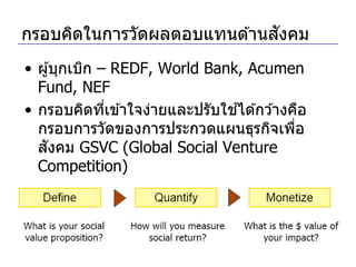 ั
กรอบคิดในการวัดผลตอบแทนด ้านสงคม
• ผู ้บุกเบิก – REDF, World Bank, Acumen
  Fund, NEF
                                ้
• กรอบคิดทีเข ้าใจง่ายและปรับใชได ้กว ้างคือ
               ่
  กรอบการวัดของการประกวดแผนธุรกิจเพือ     ่
   ั
  สงคม GSVC (Global Social Venture
  Competition)
 