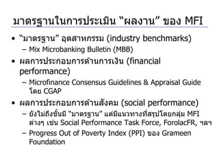 มาตรฐานในการประเมิน “ผลงาน” ของ MFI
• “มาตรฐาน” อุตสาหกรรม (industry benchmarks)
  – Mix Microbanking Bulletin (MBB)
• ผลการประกอบการด ้านการเงิน (financial
  performance)
  – Microfinance Consensus Guidelines & Appraisal Guide
    โดย CGAP
                      ั
• ผลการประกอบการด ้านสงคม (social performance)
  – ยังไม่ถงขันมี “มาตรฐาน” แต่มแนวทางทีสรุปโดยกลุม MFI
           ึ ้                  ี       ่         ่
             ่
    ต่างๆ เชน Social Performance Task Force, ForolacFR, ฯลฯ
  – Progress Out of Poverty Index (PPI) ของ Grameen
    Foundation
 