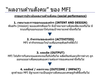 ั
“ผลงานด ้านสงคม” ของ MFI
                             ั
     กรอบการประเมินผลงานด้านสงคม (social performance)

    1. เจตนาและการออกแบบองค์กร (INTENT AND DESIGN)
                                                  ั    ั
พันธกิจ (mission) ขององค์กรคืออะไร มีเป้ าหมายทางสงคมชดเจนหรือไม่ มี
          ระบบทีถกออกแบบมาให ้บรรลุเป้ าหมายเหล่านันหรือไม่
                ่ ู                                 ้


              2. กิจกรรมขององค์กร (ACTIVITIES)
            MFI ทากิจกรรมอะไรบ ้างเพือบรรลุพันธกิจทีตงไว ้
                                     ่              ่ ั้


                       3. ผลผลิต (OUTPUT)
MFI ให ้บริการกับคนจนและคนจนเรือรังหรือไม่ ผลิตภัณฑ์และบริการต่างๆ ถูก
                               ้
        ออกแบบมาเพือตอบสนองความต ้องการของคนเหล่านีหรือไม่
                    ่                                  ้


          4. ผลล ัพธ์ / ผลกระทบ (OUTCOME / IMPACT)
                                   ่   ั
  ลูกค ้าของ MFI มีฐานะความเป็ นอยูทางสงคมและเศรษฐกิจดีขนหรือไม่
                                                        ึ้
 
