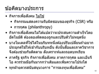 ข ้อคิดบางประการ
• กิจการเพือสงคม ไม่ใช ่
             ่ ั
   • กิจกรรมแสดงความรับผิดชอบของธุรกิจ (CSR) หรือ
   • การกุศล (philanthropy)
              ่ ั
• กิจการเพือสงคมไม่ได ้แปลว่าจะประสบความสาเร็จโดย
  อัตโนมัต ิ ต ้องลองผิดลองถูกและปรับตัวไม่หยุดนิง
                                                 ่
                  ่ ้
• บางโมเดลทีใชได ้ในบริบทหนึงต ้องปรับเปลียนถ ้าอยาก
                                 ่            ่
                ้                      ้ ื่
  ประยุกต์ใชให ้เข ้ากับบริบทอืน ดังนั นสอและภาควิชาการ
                               ่
           ่                ั
  จึงต ้องชวยกันติดตาม สงเคราะห์และถอดบทเรียน
                          ่ ั
• ภาครัฐ ธุรกิจ กิจการเพือสงคม ภาคการกุศล และเอ็นจี
  โอ ควรร่วมมือกันมากกว่าเดิมและเพิมความโปร่งใส
                                        ่
                                            ่ ั
• ทุกฝ่ ายควรสนับสนุนวงการ “การลงทุนเพือสงคม”
                                                          53
 