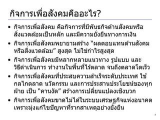 ่ ั
กิจการเพือสงคมคืออะไร?
               ่ ั                          ั
• กิจการเพือสงคม คือกิจการทีมพันธกิจด ้านสงคมหรือ
                                  ่ ี
     ิ่
  สงแวดล ้อมเป็ นหลัก และมีความยั่งยืนทางการเงิน
                ่ ั
• กิจการเพือสงคมพยายามสร ้าง “ผลตอบแทนด ้านสงคม  ั
          ิ่                        ่
  หรือสงแวดล ้อม” สูงสุด ไม่ใชกาไรสูงสุด
                 ่ ั
• กิจการเพือสงคมมีหลากหลายแนวทาง รูปแบบ และ
  วิธดาเนินการ ทางานในพืนทีไร ้ตลาด จนถึงตลาดโตเร็ว
        ี                     ้ ่
• กิจการเพือสงคมทีประสบความสาเร็จระดับประเทศ ใช ้
                  ่ ั  ่
  กลไกตลาด นวัตกรรม และการประสานประโยชน์ของทุก
                                              ิ
  ฝ่ าย เป็ น “คานงัด” สร ้างการเปลียนแปลงเชงบวก
                                      ่
                   ่ ั
• กิจการเพือสงคมขาดไม่ได ้ในระบบเศรษฐกิจแห่งอนาคต
  เพราะมุงแก ้ไขปั ญหาทีรากสาเหตุอย่างยั่งยืน
             ่              ่
                                                      7
 