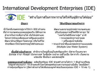 International Development Enterprises (IDE)
                         “สร ้างโอกาสในการหารายได ้ให ้กับผู ้มีรายได ้น ้อย”
                 ปัญหา                                 วิธแก้ปญหาของกิจการ
                                                          ี   ั

ทั่วโลกมีเกษตรกรผู ้ยากไร ้กว่า 800 ล ้านคน       พัฒนาและขายอุปกรณ์การเกษตรและ
ทีทาการเกษตรแบบพออยูพอกิน มีศกยภาพ
  ่                      ่          ั              ปรับปรุงคุณภาพชวตทีมราคาถูก ใช ้
                                                                        ี ิ ่ ี
 ตามากในการเพิมรายได ้ เงินให ้เปล่าและ
     ่            ่                                   “เทคโนโลยีทเหมาะสม” อาทิ
                                                                     ี่
           ่
 โครงการชวยเหลือของภาครัฐและองค์กร                      • ระบบชลประทานน้ าหยด
 พัฒนามักแก ้ปั ญหาไม่ตรงจุด หรือไม่ก็ไม่                  • เครืองสูบน้ าพลังมือ
                                                                 ่
       ่
    ชวยพัฒนาให ้เกษตรกรอยูได ้ด ้วยตนเอง
                            ่                   • ระบบจ่ายน้ าดืมและชลประทานแบบผสม
                                                                   ่
                                                     (Multiple Use Water System)

          ้ ่
        พืนทีดาเนินกิจการ: สานั กงานใหญ่ตงอยูในสหรัฐอเมริกา มีสาขาในแคนาดา
                                          ั้ ่
                                        ั
     อังกฤษ กานา กัมพูชา บังกลาเทศ โมซมบิค เนปาล เอธิโอเปี ย นิคารากัว เวียดนาม
                                      ิ
                            แซมเบีย ซมบับเว และฮอนดูรัส
                         ั                            ่
    ผลตอบแทนด้านสงคม: ผลิตภัณฑ์ของ IDE ชวยสร ้างรายได ้กว่า 1 พันล ้านเหรียญ
     ให ้ลูกค ้าคนจนกว่า 19 ล ้านคนทั่วโลกได ้หลุดพ ้นบ่วงความจนอย่างยั่งยืน โดยมีอตรา
                                                                                   ั
                  ่ ู            ่
    การคุ ้มทุนทีสงมาก (อัตราสวนรายได ้เพิมของลูกค ้าต่อเงินลงทุนของ IDE = 10 ต่อ 1)
                                           ่
                                                                                         9
 