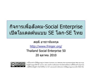 ่ ั
กิจการเพือสงคม-Social Enterprise
เปิ ดโมเดลต ้นแบบ SE โลก-SE ไทย
            สฤณี อาชวานันทกุล
         http://www.fringer.org/
       Thailand Social Enterprise 50
              20 ตุลาคม 2010

       งานนี้เผยแพร่ภายใต้สญญาอนุญาต Creative Commons แบบ Attribution Non-commercial Share Alike (by-nc-sa)
                             ั
       โดยผูสร้างอนุญาตให้ทาซา แจกจ่าย แสดง และสร้างงานดัดแปลงจากส่วนใดส่วนหนึ่งของงานนี้ได้โดยเสรี แต่เฉพาะใน
            ้                  ้
        กรณีทให้เครดิตผูสร้าง ไม่นาไปใช้ในทางการค้า และเผยแพร่งานดัดแปลงภายใต้สญญาอนุญาตแบบเดียวกันนี้เท่านัน
              ่ี        ้                                                      ั                             ้
 