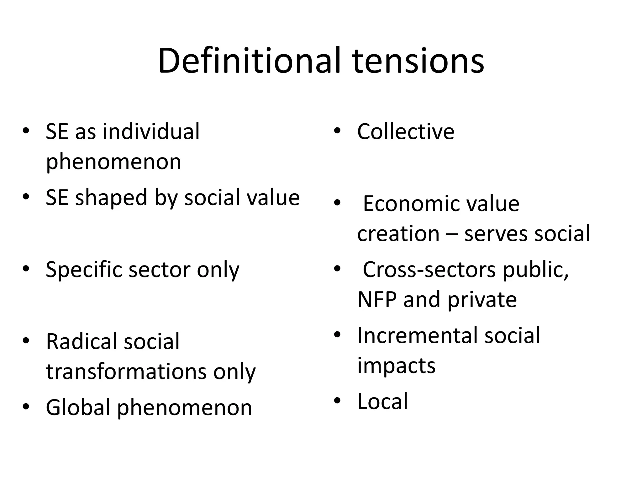 Definitional tensions
• SE as individual
phenomenon
• SE shaped by social value
• Specific sector only
• Radical social
transformations only
• Global phenomenon

• Collective
• Economic value
creation – serves social
• Cross-sectors public,
NFP and private
• Incremental social
impacts
• Local

 