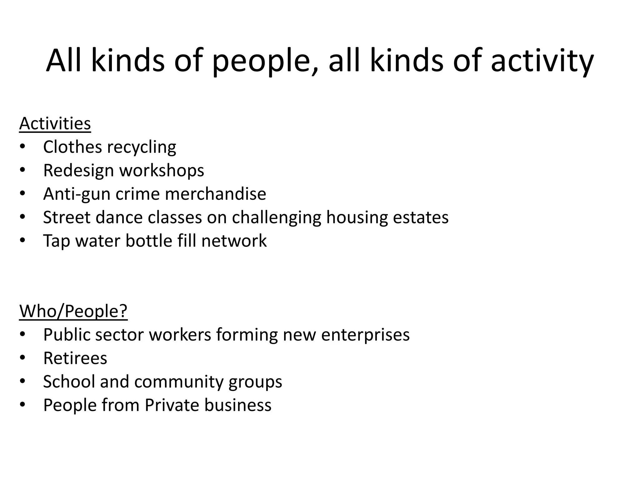 All kinds of people, all kinds of activity
Activities
• Clothes recycling
• Redesign workshops
• Anti-gun crime merchandise
• Street dance classes on challenging housing estates
• Tap water bottle fill network

Who/People?
• Public sector workers forming new enterprises
• Retirees
• School and community groups
• People from Private business

 