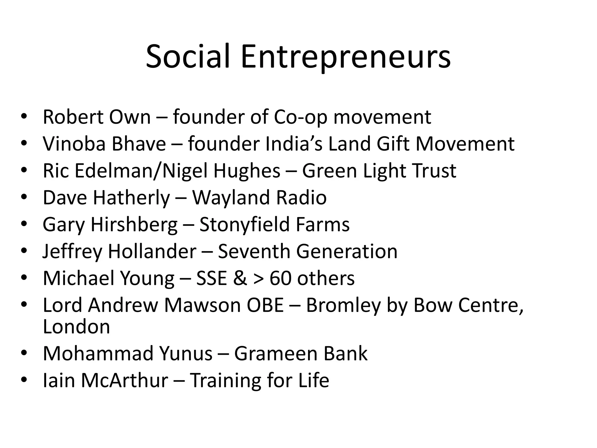 Social Entrepreneurs
•
•
•
•
•
•
•
•

Robert Own – founder of Co-op movement
Vinoba Bhave – founder India’s Land Gift Movement
Ric Edelman/Nigel Hughes – Green Light Trust
Dave Hatherly – Wayland Radio
Gary Hirshberg – Stonyfield Farms
Jeffrey Hollander – Seventh Generation
Michael Young – SSE & > 60 others
Lord Andrew Mawson OBE – Bromley by Bow Centre,
London
• Mohammad Yunus – Grameen Bank
• Iain McArthur – Training for Life

 