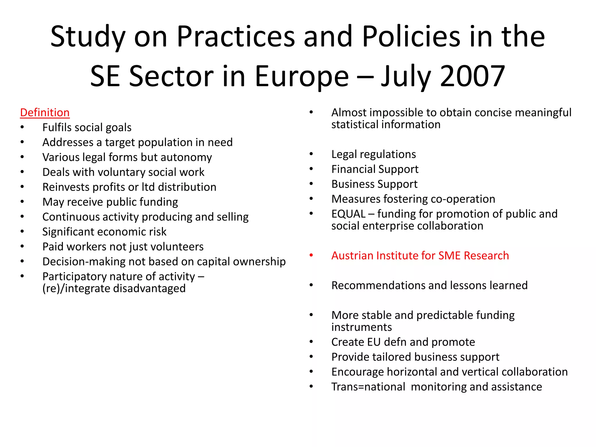 Study on Practices and Policies in the
SE Sector in Europe – July 2007
Definition
• Fulfils social goals
• Addresses a target population in need
• Various legal forms but autonomy
• Deals with voluntary social work
• Reinvests profits or ltd distribution
• May receive public funding
• Continuous activity producing and selling
• Significant economic risk
• Paid workers not just volunteers
• Decision-making not based on capital ownership
• Participatory nature of activity –
(re)/integrate disadvantaged

•

Almost impossible to obtain concise meaningful
statistical information

•
•
•
•
•

Legal regulations
Financial Support
Business Support
Measures fostering co-operation
EQUAL – funding for promotion of public and
social enterprise collaboration

•

Austrian Institute for SME Research

•

Recommendations and lessons learned

•

More stable and predictable funding
instruments
Create EU defn and promote
Provide tailored business support
Encourage horizontal and vertical collaboration
Trans=national monitoring and assistance

•
•
•
•

 