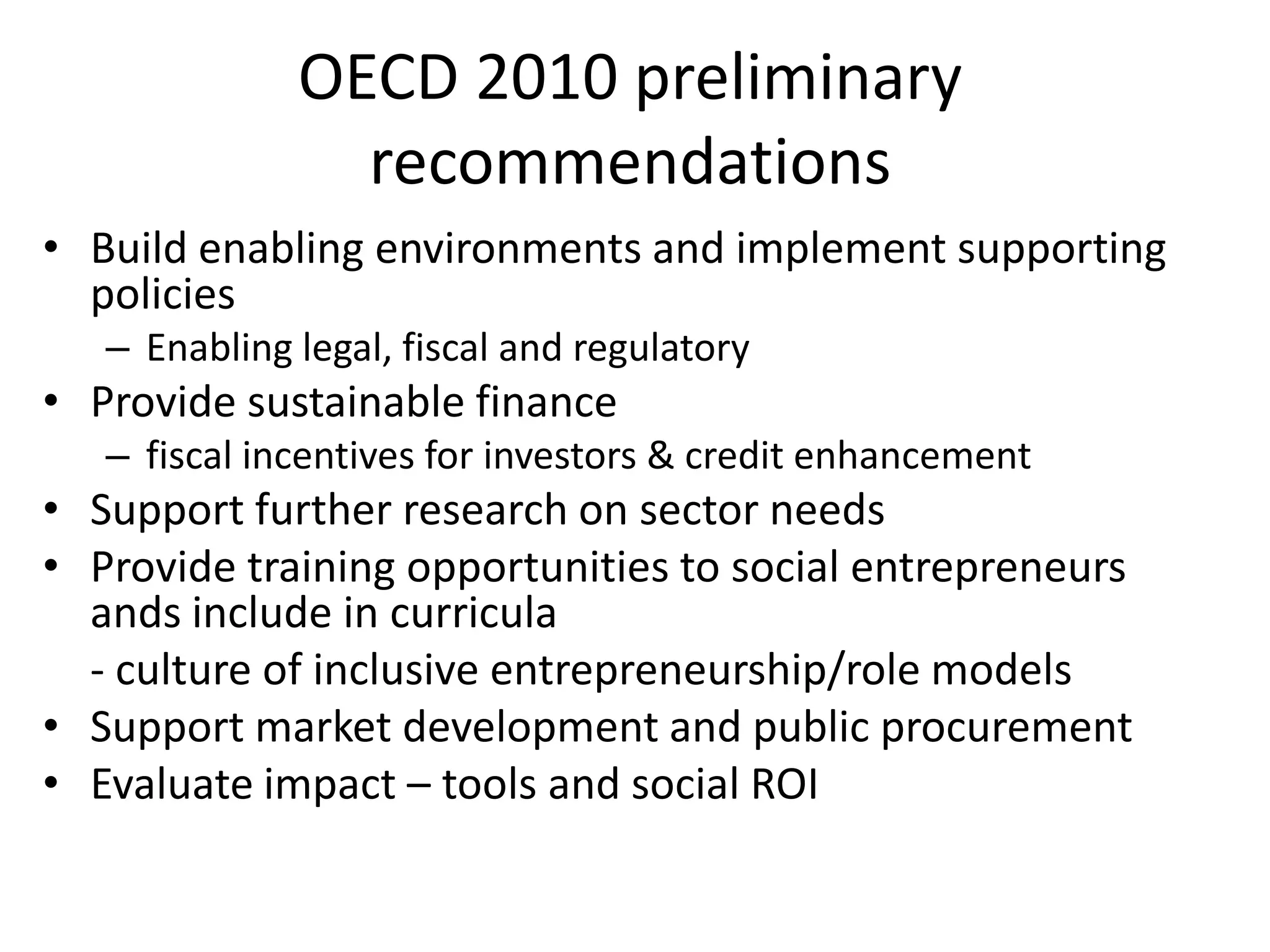 OECD 2010 preliminary
recommendations
• Build enabling environments and implement supporting
policies
– Enabling legal, fiscal and regulatory

• Provide sustainable finance
– fiscal incentives for investors & credit enhancement

• Support further research on sector needs
• Provide training opportunities to social entrepreneurs
ands include in curricula
- culture of inclusive entrepreneurship/role models
• Support market development and public procurement
• Evaluate impact – tools and social ROI

 