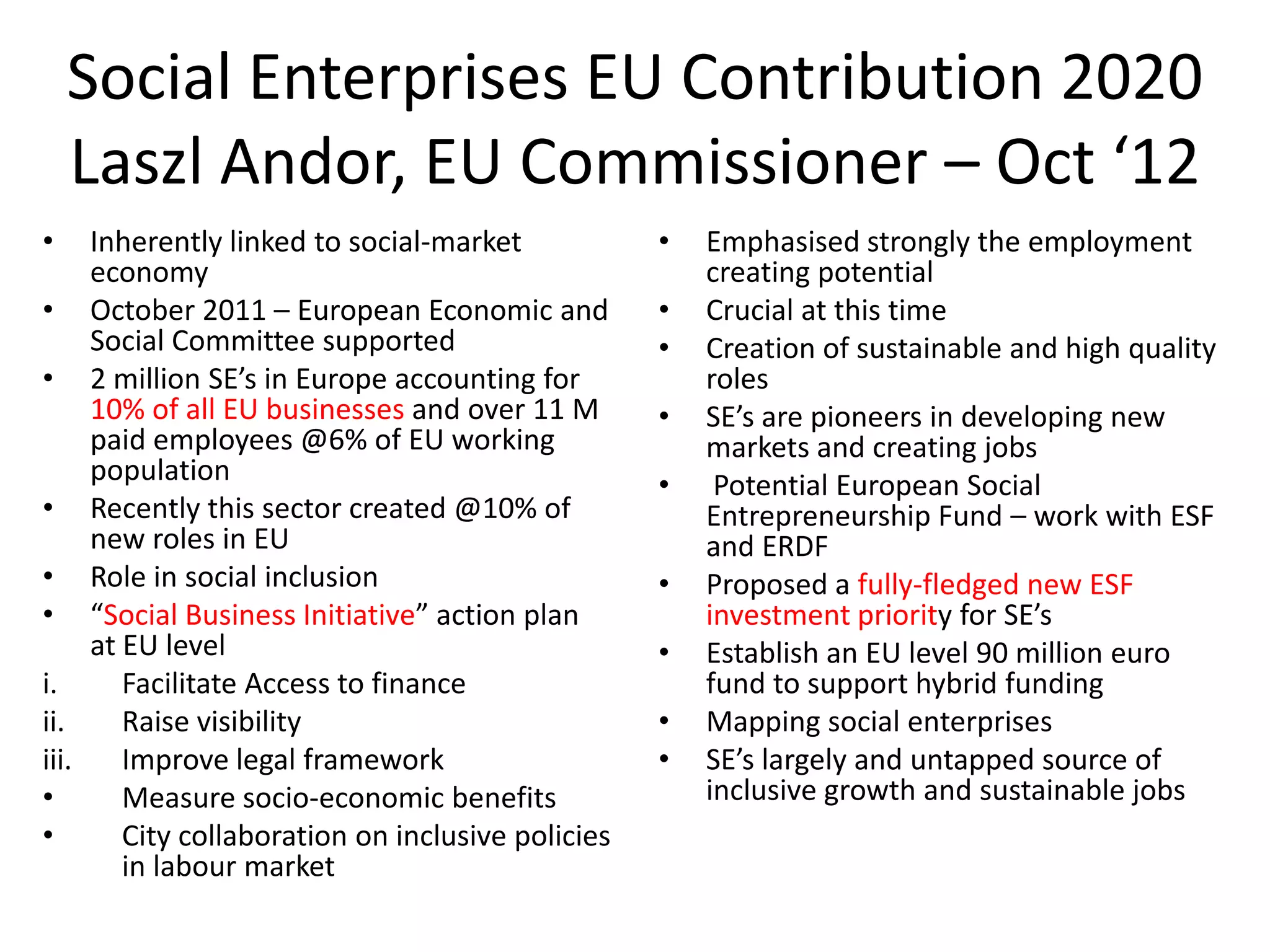 Social Enterprises EU Contribution 2020
Laszl Andor, EU Commissioner – Oct ‘12
•

Inherently linked to social-market
economy
• October 2011 – European Economic and
Social Committee supported
• 2 million SE’s in Europe accounting for
10% of all EU businesses and over 11 M
paid employees @6% of EU working
population
• Recently this sector created @10% of
new roles in EU
• Role in social inclusion
• “Social Business Initiative” action plan
at EU level
i.
Facilitate Access to finance
ii.
Raise visibility
iii.
Improve legal framework
•
Measure socio-economic benefits
•
City collaboration on inclusive policies
in labour market

•
•
•
•
•
•
•
•
•

Emphasised strongly the employment
creating potential
Crucial at this time
Creation of sustainable and high quality
roles
SE’s are pioneers in developing new
markets and creating jobs
Potential European Social
Entrepreneurship Fund – work with ESF
and ERDF
Proposed a fully-fledged new ESF
investment priority for SE’s
Establish an EU level 90 million euro
fund to support hybrid funding
Mapping social enterprises
SE’s largely and untapped source of
inclusive growth and sustainable jobs

 