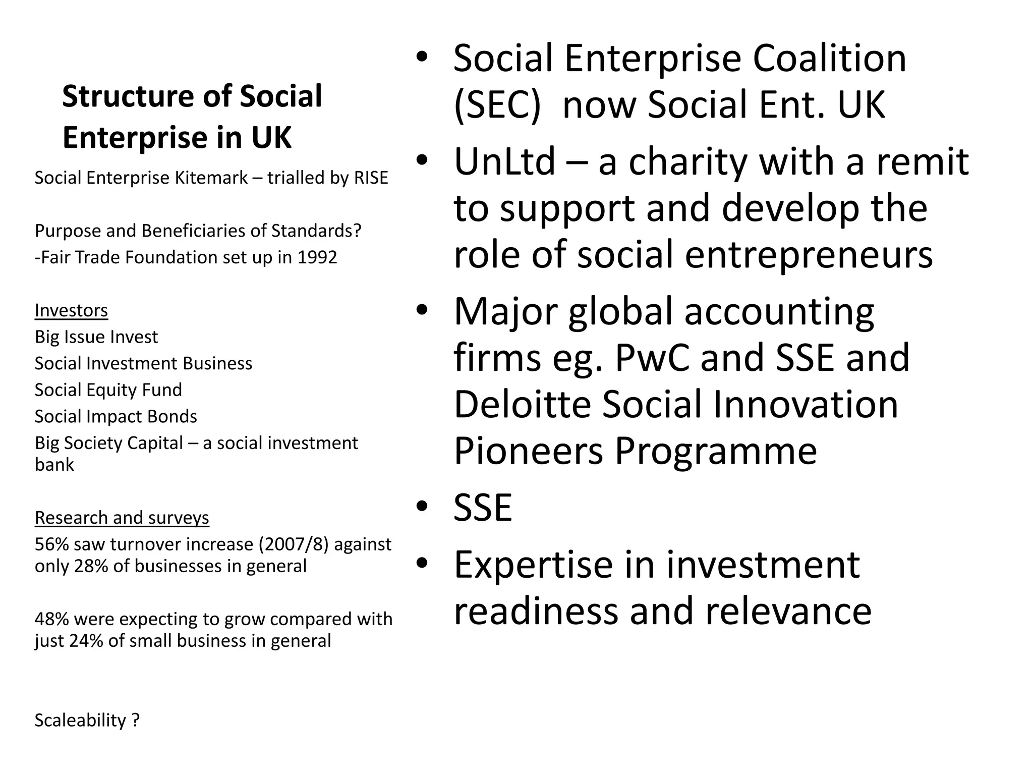 Structure of Social
Enterprise in UK
Social Enterprise Kitemark – trialled by RISE
Purpose and Beneficiaries of Standards?
-Fair Trade Foundation set up in 1992
Investors
Big Issue Invest
Social Investment Business
Social Equity Fund
Social Impact Bonds
Big Society Capital – a social investment
bank
Research and surveys
56% saw turnover increase (2007/8) against
only 28% of businesses in general
48% were expecting to grow compared with
just 24% of small business in general

Scaleability ?

• Social Enterprise Coalition
(SEC) now Social Ent. UK
• UnLtd – a charity with a remit
to support and develop the
role of social entrepreneurs
• Major global accounting
firms eg. PwC and SSE and
Deloitte Social Innovation
Pioneers Programme
• SSE
• Expertise in investment
readiness and relevance

 