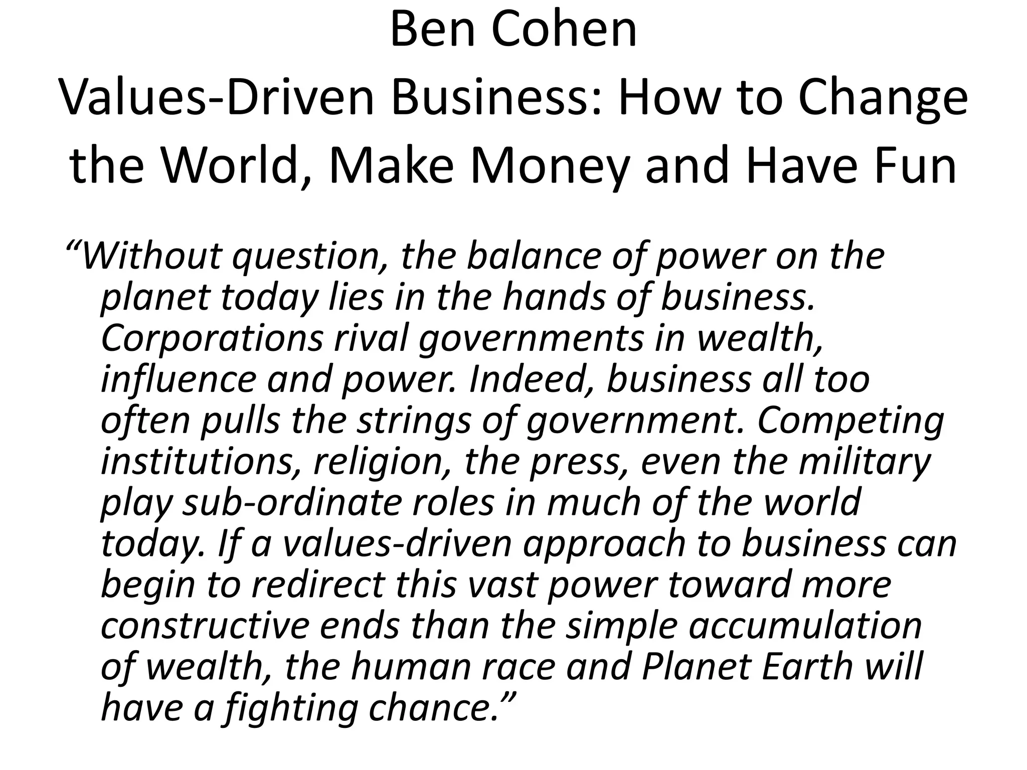 Ben Cohen
Values-Driven Business: How to Change
the World, Make Money and Have Fun
“Without question, the balance of power on the
planet today lies in the hands of business.
Corporations rival governments in wealth,
influence and power. Indeed, business all too
often pulls the strings of government. Competing
institutions, religion, the press, even the military
play sub-ordinate roles in much of the world
today. If a values-driven approach to business can
begin to redirect this vast power toward more
constructive ends than the simple accumulation
of wealth, the human race and Planet Earth will
have a fighting chance.”

 