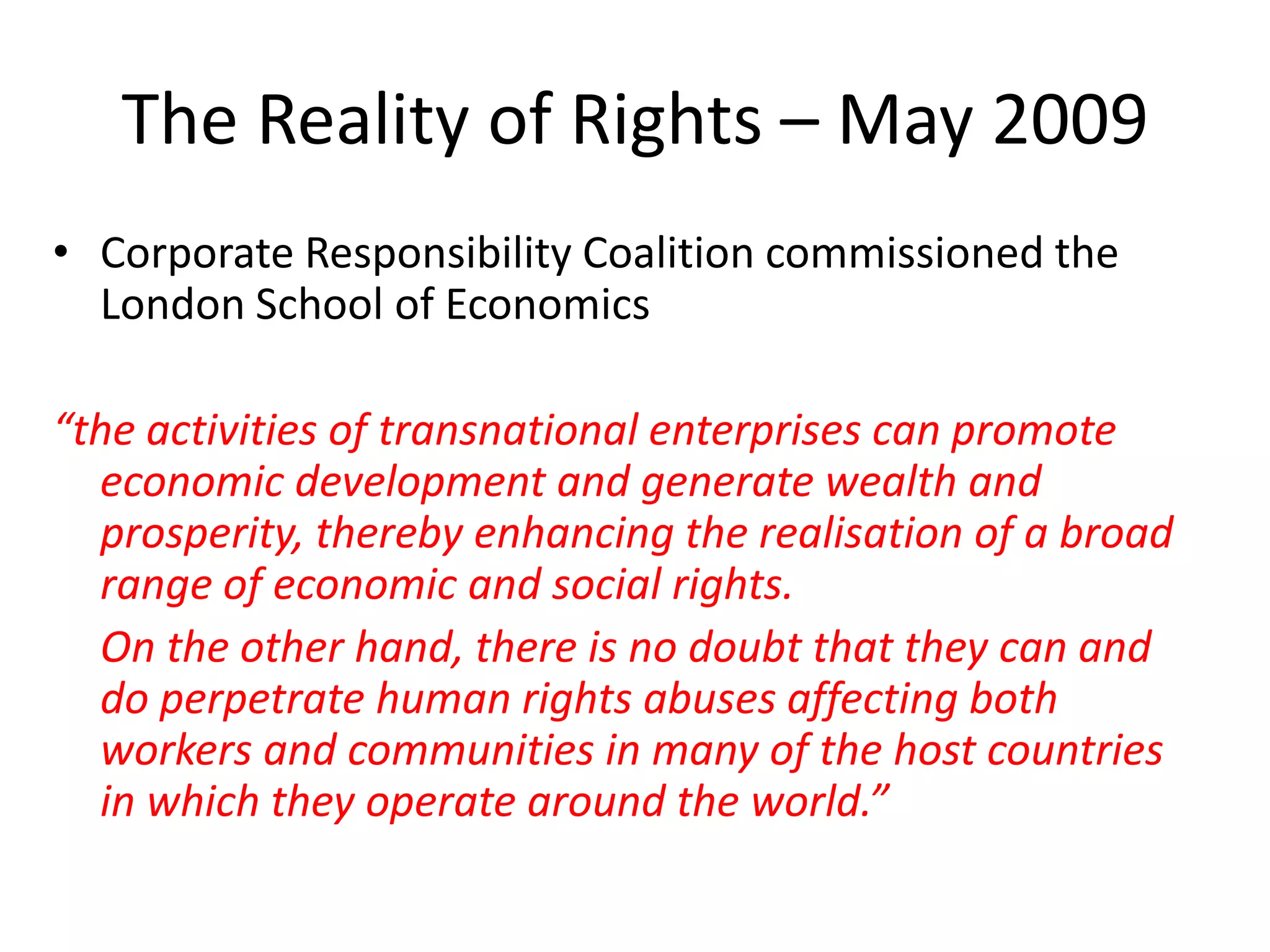 The Reality of Rights – May 2009
• Corporate Responsibility Coalition commissioned the
London School of Economics
“the activities of transnational enterprises can promote
economic development and generate wealth and
prosperity, thereby enhancing the realisation of a broad
range of economic and social rights.
On the other hand, there is no doubt that they can and
do perpetrate human rights abuses affecting both
workers and communities in many of the host countries
in which they operate around the world.”

 