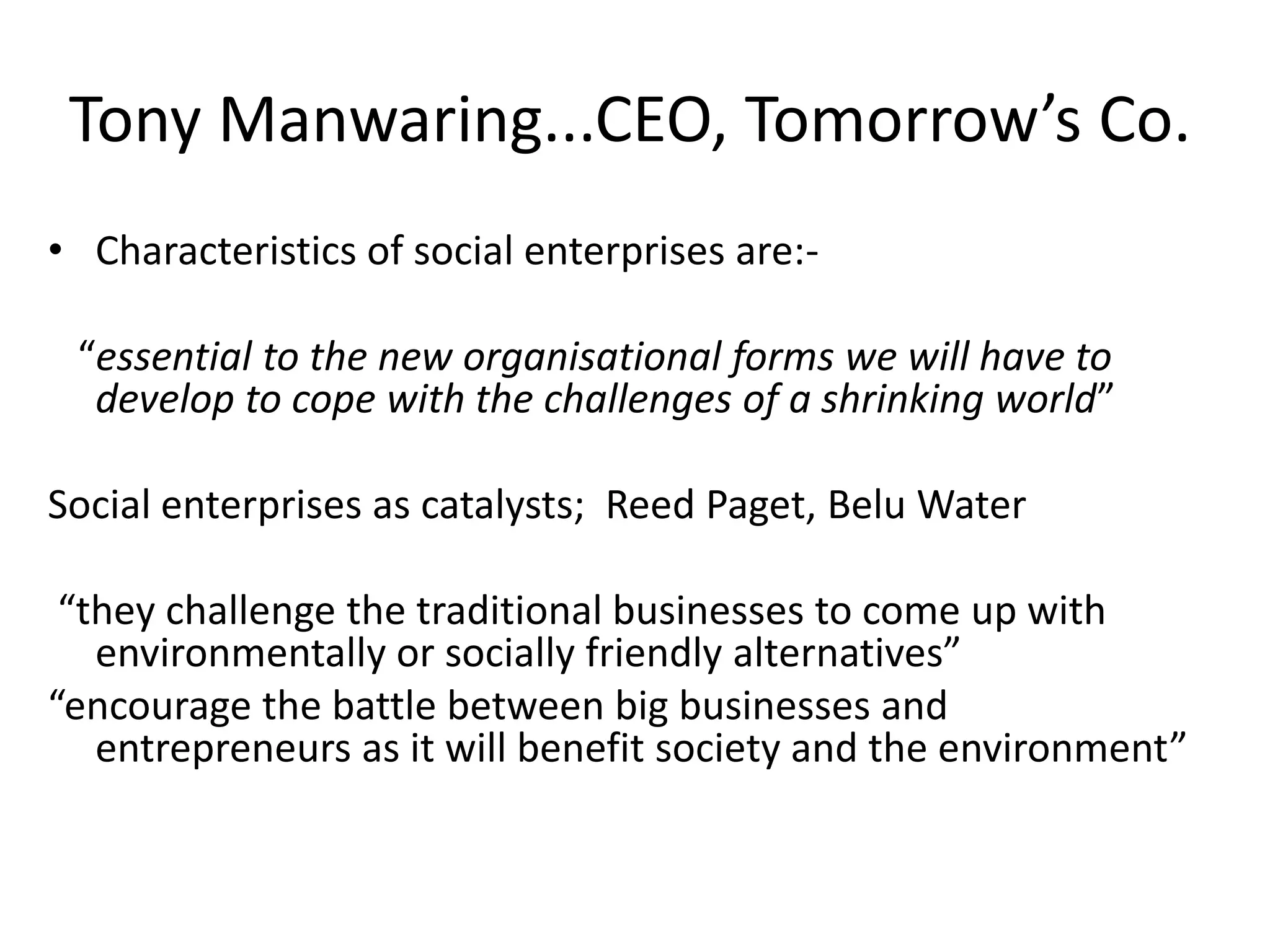 Tony Manwaring...CEO, Tomorrow’s Co.
• Characteristics of social enterprises are:-

“essential to the new organisational forms we will have to
develop to cope with the challenges of a shrinking world”
Social enterprises as catalysts; Reed Paget, Belu Water
“they challenge the traditional businesses to come up with
environmentally or socially friendly alternatives”
“encourage the battle between big businesses and
entrepreneurs as it will benefit society and the environment”

 