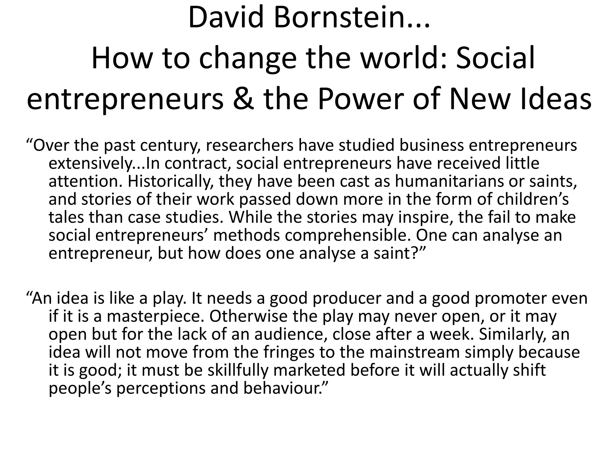 David Bornstein...
How to change the world: Social
entrepreneurs & the Power of New Ideas
“Over the past century, researchers have studied business entrepreneurs
extensively...In contract, social entrepreneurs have received little
attention. Historically, they have been cast as humanitarians or saints,
and stories of their work passed down more in the form of children’s
tales than case studies. While the stories may inspire, the fail to make
social entrepreneurs’ methods comprehensible. One can analyse an
entrepreneur, but how does one analyse a saint?”
“An idea is like a play. It needs a good producer and a good promoter even
if it is a masterpiece. Otherwise the play may never open, or it may
open but for the lack of an audience, close after a week. Similarly, an
idea will not move from the fringes to the mainstream simply because
it is good; it must be skillfully marketed before it will actually shift
people’s perceptions and behaviour.”

 