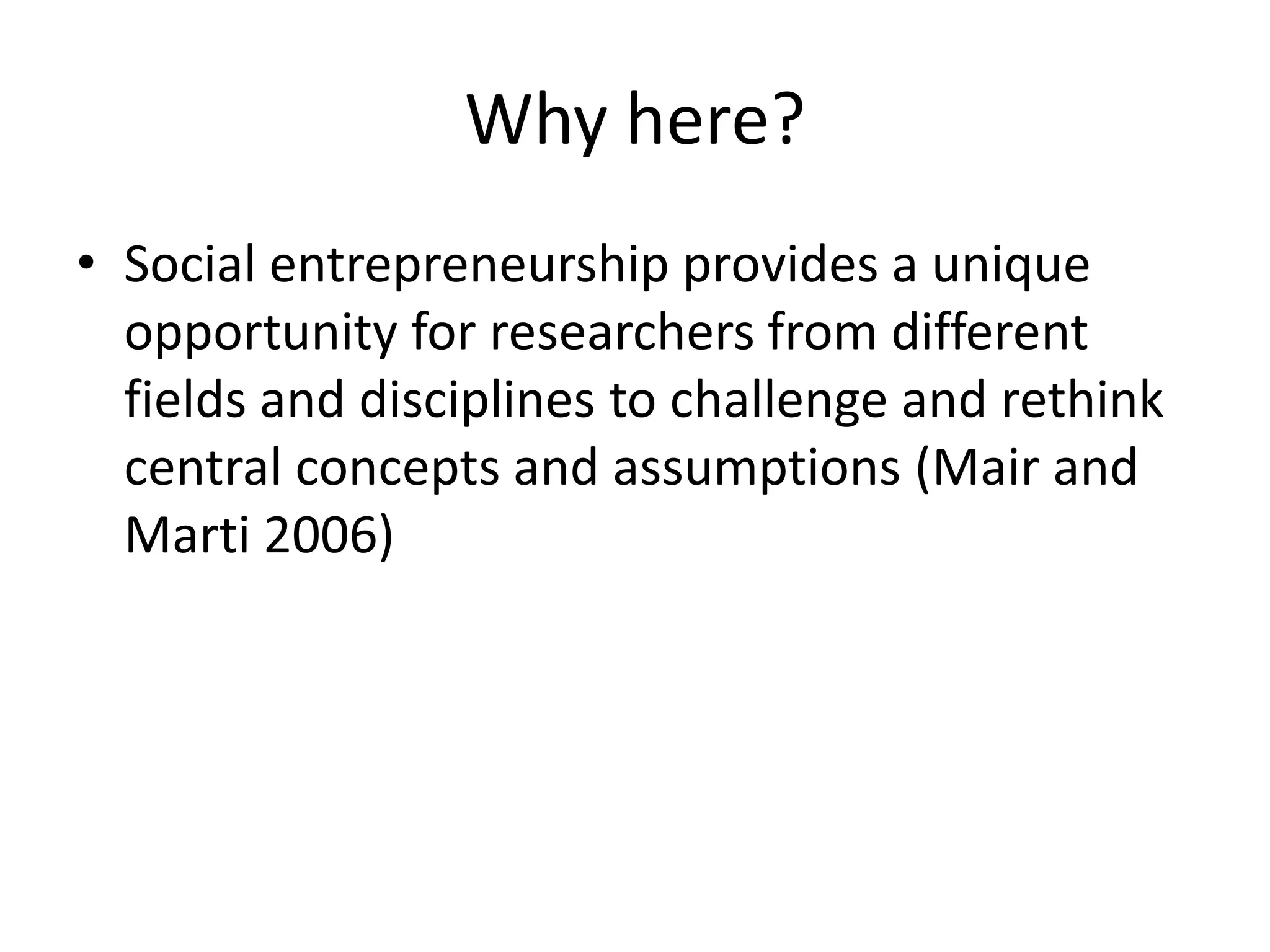 Why here?
• Social entrepreneurship provides a unique
opportunity for researchers from different
fields and disciplines to challenge and rethink
central concepts and assumptions (Mair and
Marti 2006)

 