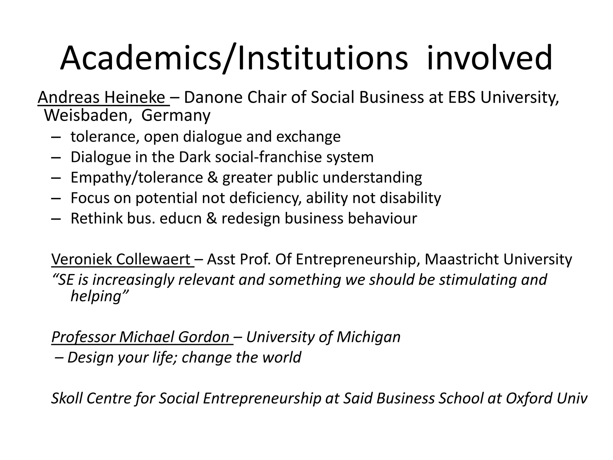 Academics/Institutions involved
Andreas Heineke – Danone Chair of Social Business at EBS University,
Weisbaden, Germany
–
–
–
–
–

tolerance, open dialogue and exchange
Dialogue in the Dark social-franchise system
Empathy/tolerance & greater public understanding
Focus on potential not deficiency, ability not disability
Rethink bus. educn & redesign business behaviour

Veroniek Collewaert – Asst Prof. Of Entrepreneurship, Maastricht University
“SE is increasingly relevant and something we should be stimulating and
helping”
Professor Michael Gordon – University of Michigan
– Design your life; change the world

Skoll Centre for Social Entrepreneurship at Said Business School at Oxford Univ

 