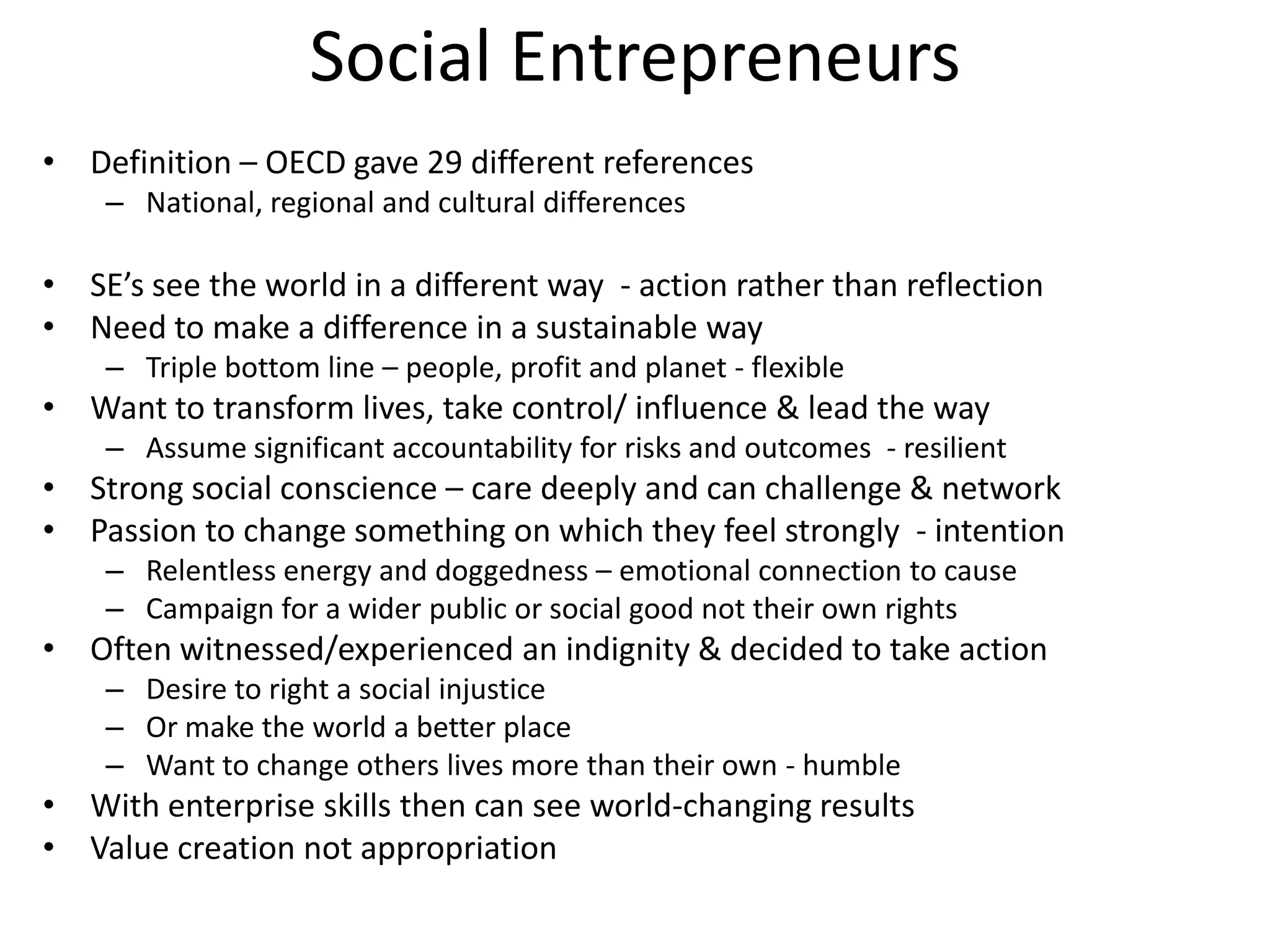 Social Entrepreneurs
• Definition – OECD gave 29 different references
– National, regional and cultural differences

• SE’s see the world in a different way - action rather than reflection
• Need to make a difference in a sustainable way
– Triple bottom line – people, profit and planet - flexible

• Want to transform lives, take control/ influence & lead the way
– Assume significant accountability for risks and outcomes - resilient

• Strong social conscience – care deeply and can challenge & network
• Passion to change something on which they feel strongly - intention
– Relentless energy and doggedness – emotional connection to cause
– Campaign for a wider public or social good not their own rights

• Often witnessed/experienced an indignity & decided to take action
– Desire to right a social injustice
– Or make the world a better place
– Want to change others lives more than their own - humble

• With enterprise skills then can see world-changing results
• Value creation not appropriation

 
