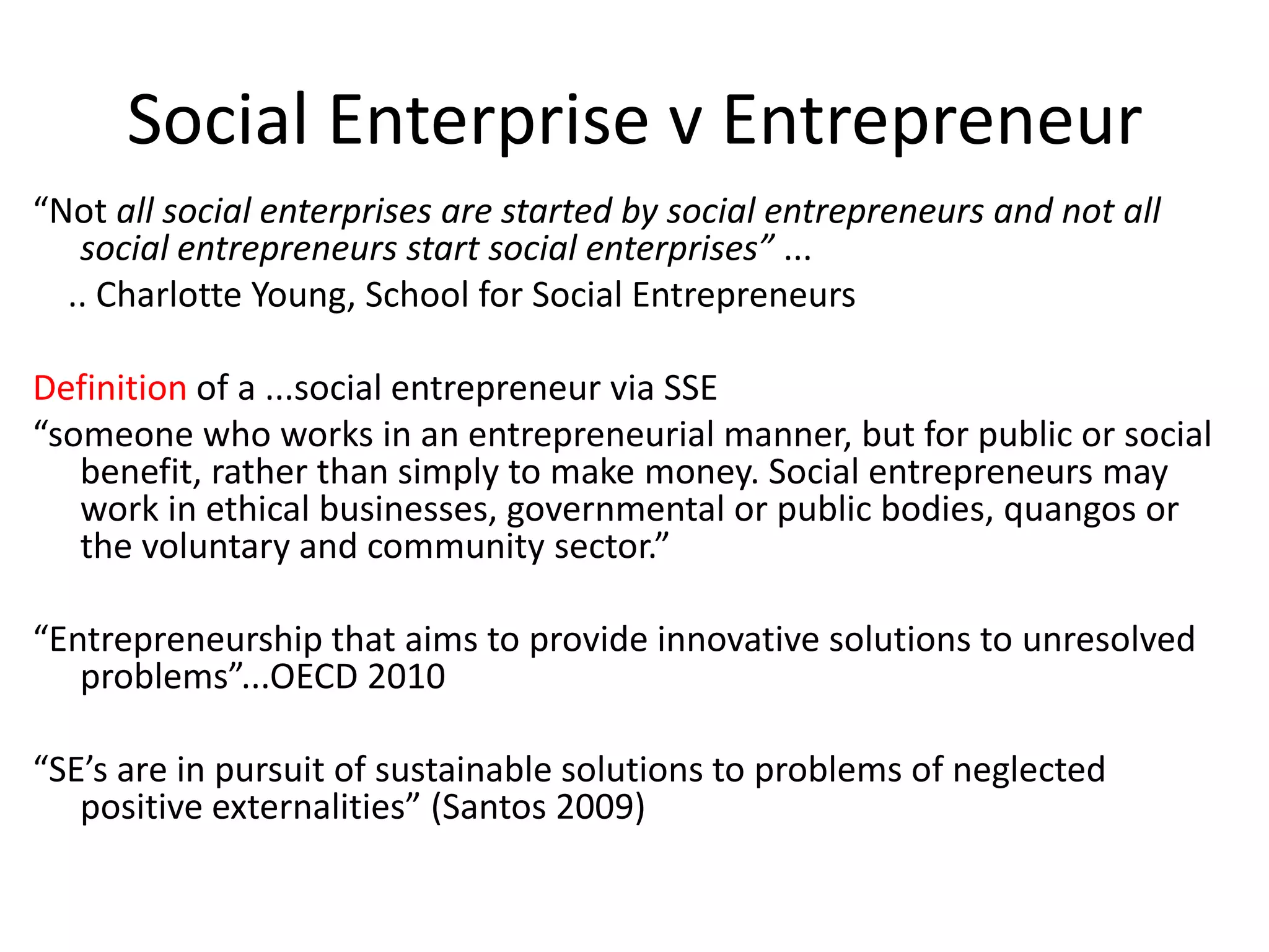 Social Enterprise v Entrepreneur
“Not all social enterprises are started by social entrepreneurs and not all
social entrepreneurs start social enterprises” ...
.. Charlotte Young, School for Social Entrepreneurs
Definition of a ...social entrepreneur via SSE
“someone who works in an entrepreneurial manner, but for public or social
benefit, rather than simply to make money. Social entrepreneurs may
work in ethical businesses, governmental or public bodies, quangos or
the voluntary and community sector.”
“Entrepreneurship that aims to provide innovative solutions to unresolved
problems”...OECD 2010
“SE’s are in pursuit of sustainable solutions to problems of neglected
positive externalities” (Santos 2009)

 