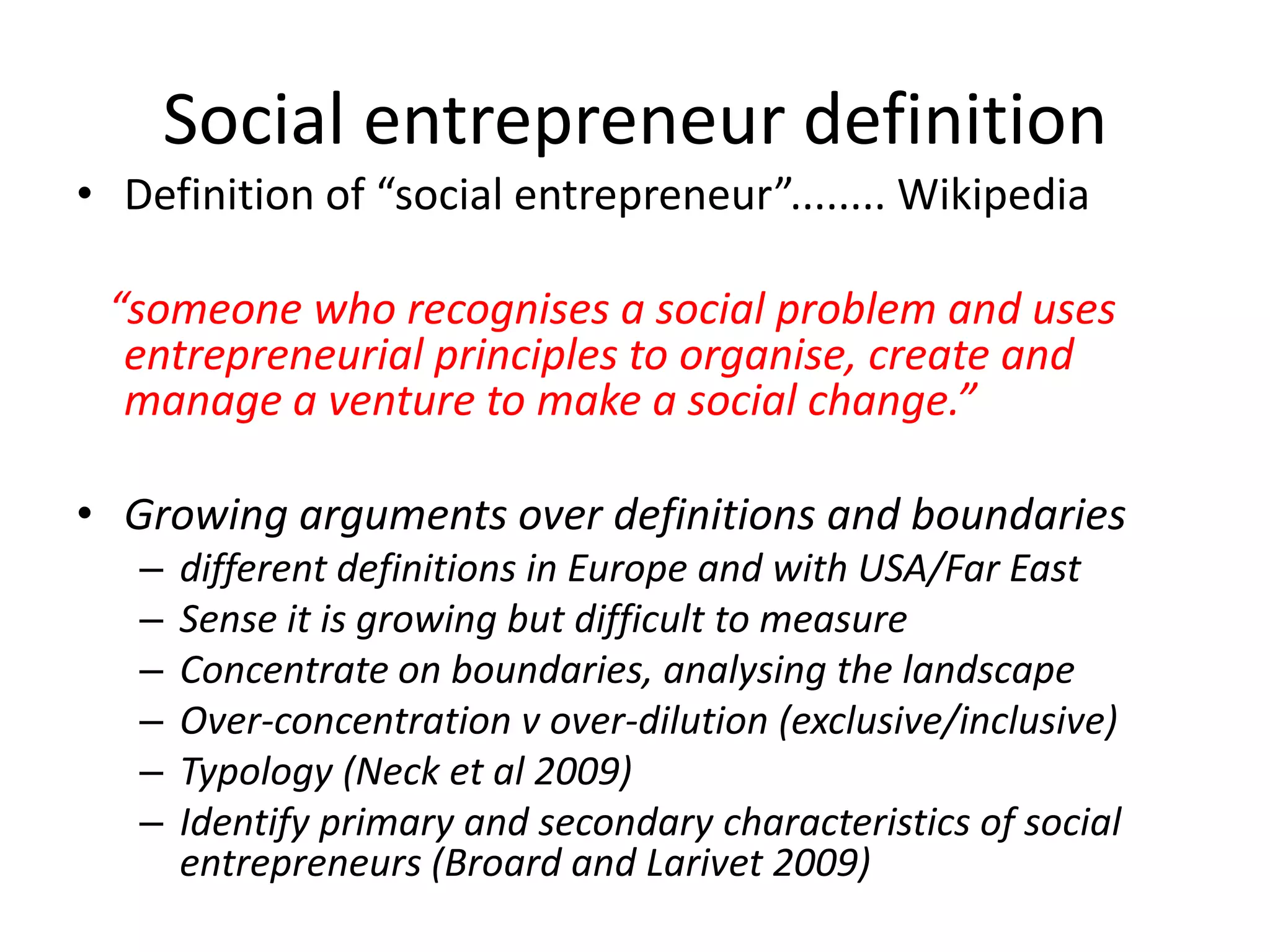 Social entrepreneur definition
• Definition of “social entrepreneur”........ Wikipedia
“someone who recognises a social problem and uses
entrepreneurial principles to organise, create and
manage a venture to make a social change.”
• Growing arguments over definitions and boundaries
–
–
–
–
–
–

different definitions in Europe and with USA/Far East
Sense it is growing but difficult to measure
Concentrate on boundaries, analysing the landscape
Over-concentration v over-dilution (exclusive/inclusive)
Typology (Neck et al 2009)
Identify primary and secondary characteristics of social
entrepreneurs (Broard and Larivet 2009)

 