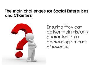 The main challenges for Social Enterprises
and Charities:


                     Ensuring they can
                     deliver their mission /
                     guarantee on a
                     decreasing amount
                     of revenue.
 